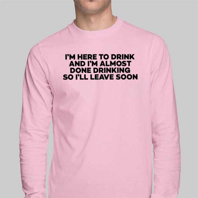 I'm Here To Drink And I'm Almost Done Drinking So I'll Leave Soon Shirt Goodshirts
