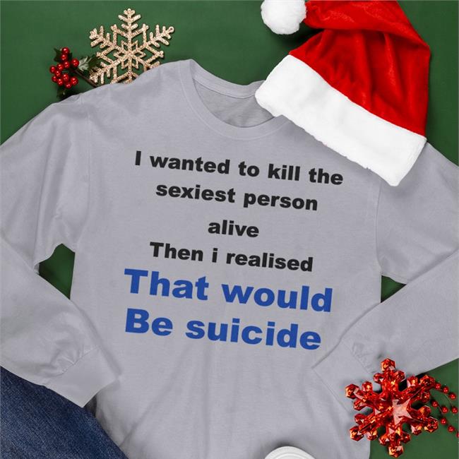 I Wanted To Kill The Sexist Person Alive Then I Realised That Would Be Suicide Shirt