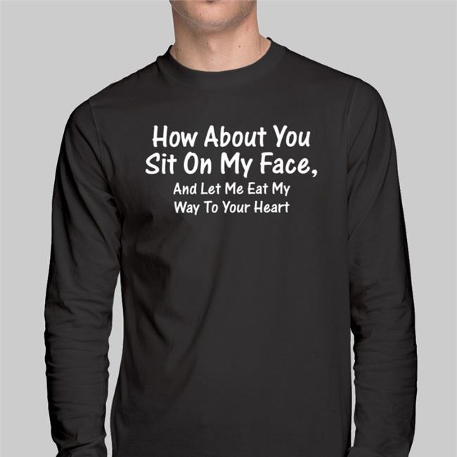 How About You Sit On My Face And Let Me Eat My Way To Your Heart Shirt Black Shirts That Go Hard