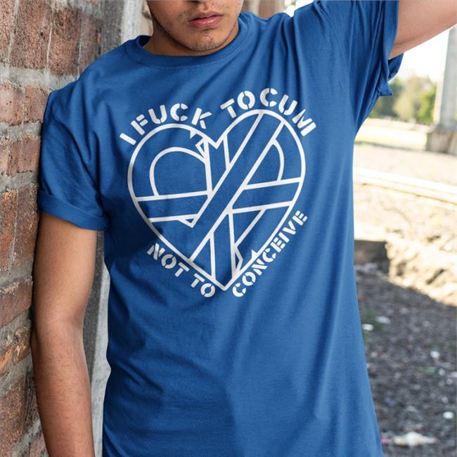 I Fuck To Cum Not To Conceive T Shirt ShirtsThatGoHard