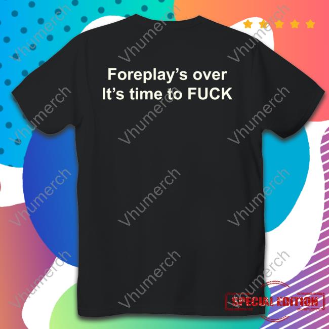 Shirts That Go Hard Foreplay's Over It's Time To Fuck Tee Shirt