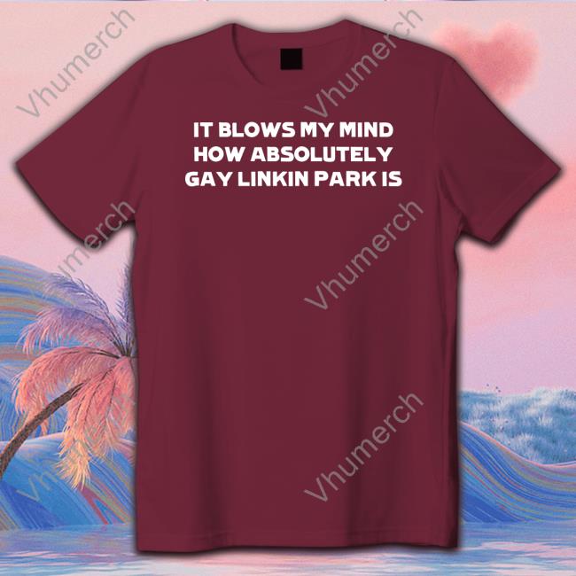 It Blows My Mind How Absolutely Gay Linkin Park Is Shirt Slamdunkvintage