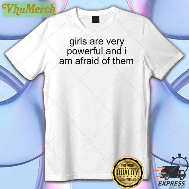 Girl Are Very Powerful And I Am Afraid Of Them Shirt