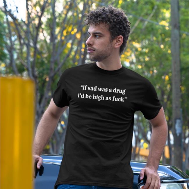 If Sad Was A Drug I'd Be High As Fuck Shirt