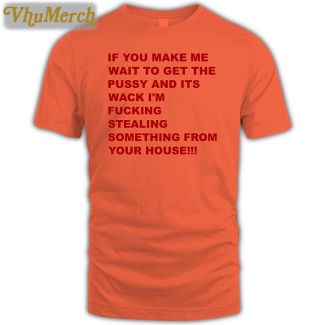 If You Make Me Wait To Get The Pussy And Its Wack I'm Fucking Stealing Something From Your House Tee Shirts That Go Hard