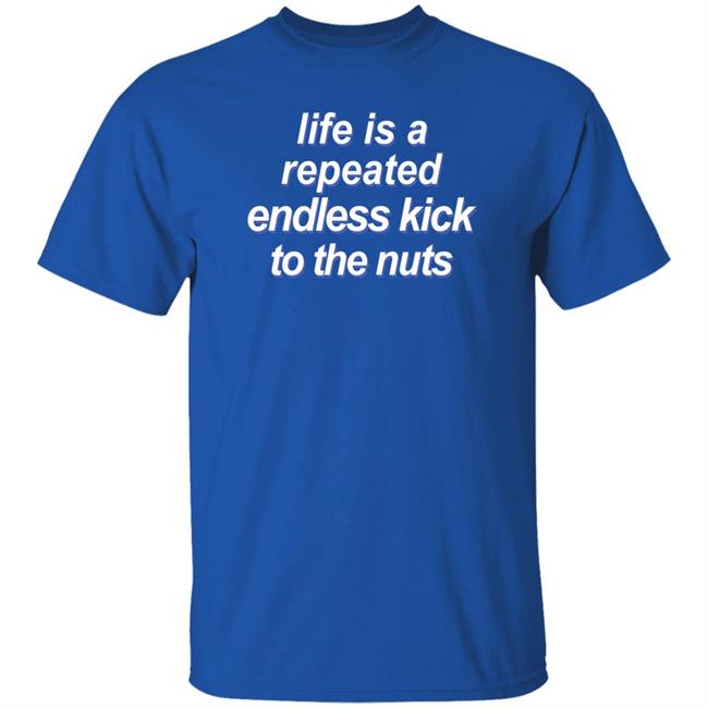 Shirts That Go Hard Life Is A Repeated Endless Kick To The Nuts Shirt Shirts That Go Hard Life Is A Repeated Endless Kick To The Nuts Shirt