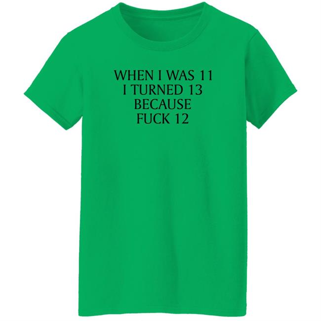 When I Was 11 I Turned 13 Because Fuck 12 Shirt Shirts That Go Hard