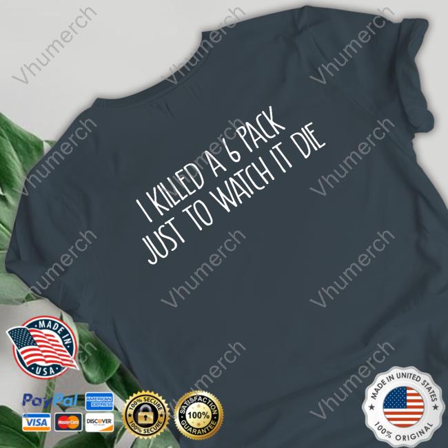 I Killed A 6 Pack Just To Watch It Die Tee Shirt Shirts That Go Hard I Killed A 6 Pack Just To Watch It Die Shirt