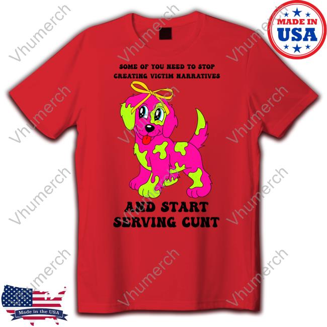 Some Of You Need To Stop Creating Victim Narratives And Start Serving Cunt T Shirt