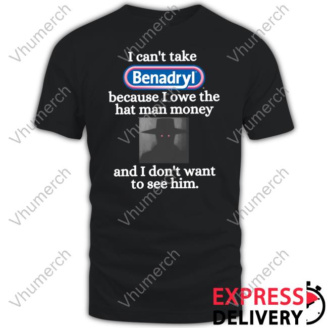 I Can't Take Benadryl Because I Owe The Hat Man Money And I Don't Want To See Shirts