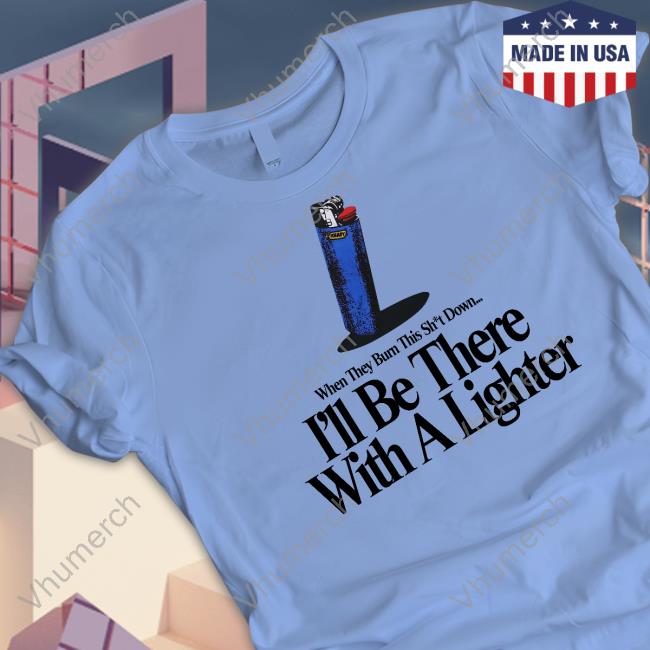When They Burn This Shit Down I'll Be There With A Lighter T Shirt